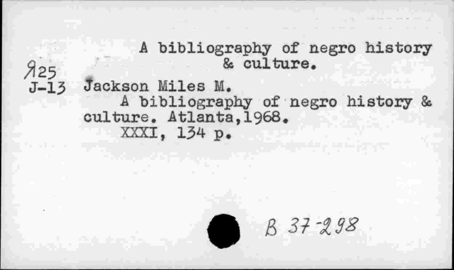 ﻿>125
J-15
A bibliography of negro history & culture.
Jackson Miles M.
A bibliography of negro history & culture. Atlanta,1968.
XXXI, 154 p.
B 37^